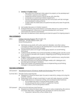 ● Imitation in Toddlers Study:
○ Recruited and consented child subjects for projects on the development
of imitation capacity and cognition
○ Hosted recruitment events in local venues with other RAs
○ Scheduled and performed imitation experiments
○ Constructed experimental protocols and manuscripts with lab manager,
and developed coding schemes
○ Coded video-recorded data and performed data entry tasks though lab
database
● Led weekly discussions in imitation research
● Analyzed literature and wrote research summaries relevant to current projects,
including epigenetic influences on neonatal development and neural
mechanisms for memory and imitation
● Executed miscellaneous data cleaning and clerical support for ongoing projects
FIELD EXPERIENCE:
2014 College Internship Program (Bloomington, IN)
Supervisor: Jennifer Halloran MSW, LSW
Social Thinking Mentor
● Mentored young adults with autism spectrum disorders, and other various
comorbid conditions, focusing on the development of social skills and adaptive
social thinking and behavioral strategies
● Created lesson plans and taught weekly group sessions on social thinking
techniques
● Collaboratively identified and achieved feasible socializing goals over the course
of an academic semester with students, integrating social thinking methods from
group lessons
● Logged weekly progress reports on each student’s performance, using the data
to inform adaptations to long-term goals
● Discussed teaching and mentoring strategies weekly with colleagues and
provided general program feedback
● Wrote term papers and explored literature on implementing social thinking
strategies in young adult populations
TEACHING EXPERIENCE:
2013-present WonderLab Museum of Science, Health and Technology (Bloomington, IN)
Summer 2016 Wonder Camp Lead Teacher
● Designed an interactive lesson plan focused on electricity, energy and using the
scientific method
● Supervised a team of high school interns to assist with daily classroom activities
● Taught daily lessons in a classroom setting, and monitored student behavior
○ Encouraged discussion of themes being taught in class
○ Introduced games and activities to supplement themes
○ Population: 2nd and 3rd grade students
2015-present After School Ed-Ventures Lead Teacher
● Designed an interactive lesson plans focused on various engineering, life science
and other STEM topics--integrating state standards for science education
○ Population: elementary school children (K-6)
 