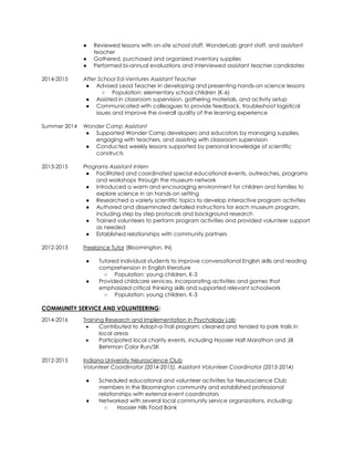 ● Reviewed lessons with on-site school staff, WonderLab grant staff, and assistant
teacher
● Gathered, purchased and organized inventory supplies
● Performed bi-annual evaluations and interviewed assistant teacher candidates
2014-2015 After School Ed-Ventures Assistant Teacher
● Advised Lead Teacher in developing and presenting hands-on science lessons
○ Population: elementary school children (K-6)
● Assisted in classroom supervision, gathering materials, and activity setup
● Communicated with colleagues to provide feedback, troubleshoot logistical
issues and improve the overall quality of the learning experience
Summer 2014 Wonder Camp Assistant
● Supported Wonder Camp developers and educators by managing supplies,
engaging with teachers, and assisting with classroom supervision
● Conducted weekly lessons supported by personal knowledge of scientific
constructs
2013-2015 Programs Assistant Intern
● Facilitated and coordinated special educational events, outreaches, programs
and workshops through the museum network
● Introduced a warm and encouraging environment for children and families to
explore science in an hands-on setting
● Researched a variety scientific topics to develop interactive program activities
● Authored and disseminated detailed instructions for each museum program,
including step by step protocols and background research
● Trained volunteers to perform program activities and provided volunteer support
as needed
● Established relationships with community partners
2012-2013 Freelance Tutor (Bloomington, IN)
● Tutored individual students to improve conversational English skills and reading
comprehension in English literature
○ Population: young children, K-3
● Provided childcare services, incorporating activities and games that
emphasized critical thinking skills and supported relevant schoolwork
○ Population: young children, K-3
COMMUNITY SERVICE AND VOLUNTEERING:
2014-2016 Training Research and Implementation in Psychology Lab
 Contributed to Adopt-a-Trail program; cleaned and tended to park trails in
local areas
 Participated local charity events, including Hoosier Half Marathon and Jill
Behrman Color Run/5K
2012-2015 Indiana University Neuroscience Club
Volunteer Coordinator (2014-2015), Assistant Volunteer Coordinator (2013-2014)
● Scheduled educational and volunteer activities for Neuroscience Club
members in the Bloomington community and established professional
relationships with external event coordinators
● Networked with several local community service organizations, including:
○ Hoosier Hills Food Bank
 