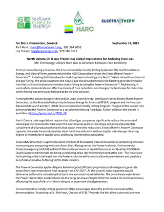 For More Information, Contact: September 18, 2015
Rich Haut: rhaut@harcresearch.org, 281.364.6053
Loy Sneary: loy@gcgenergy.com, 979.240.3512
North Dakota Oil & Gas Project has Global Implications for Reducing Flare Gas
ORC Technology Utilizes Flare Gas to Generate Emission-Free Electricity
To helpreduce flaringemissions,The EnvironmentallyFriendlyDrillingSystems(EFD), Gulf CoastGreen
Energy, and ElectraTherm,partneredwiththe HESSCorporationtotestthe ElectraThermPower+
Generator™,aleadingdistributedwaste-heat-to-powertechnology, ata NorthDakota oil well toreduce oil
and gas flaring. The projectcapturesthe natural gas thatwouldotherwise be flaredtogenerate emission-
free electricityandreduce oreliminate onsite flaringbyusingthe Power+Generator™. Additionally,it
successfullydemonstratesaneffectivemeansof flare reduction,andchangesthe landscape forindustries
where flaringwaspreviouslybelievedtobe the onlysolution.
Fundingforthe projectwasprovided toGulf Coast GreenEnergy, distributorforthe ElectraThermPower+
Generator, by the ResearchPartnershiptoSecure EnergyforAmerica(RPSEA) programandthe Houston
AdvancedResearchCenter’s(HARC)Environmentally FriendlyDrillingProgram.The goal of the projectisto
demonstrate the Power+Generatorasa solutiontoreducingflaredgas. A shortvideoonthe projectis
available athttps://youtu.be/_srTTY0J_E8.
NorthDakota state regulations requirethatoil andgas companies significantlyreducethe amountof
natural gas that isburnedinflares overthe nextseveral years orface steeppenaltiesand potential
curtailmentof oil production forwellsthatdo not meetthe reductions. ElectraTherm’sPower+Generator
capturesthe waste heatand providescleanmethane utilizationwithoutcapital intensive gasclean-up,
engine ormicroturbine capital costs,andheavymaintenance associated.
TexasA&MUniversity’s Agrilife ResearchInstituteof RenewableNatural Resourcesisconductingemission
monitoringandcomparingemissionsfromdirectflaringversesthe Power+solution.Environmental
ProtectionAgency(USEPA) andNorthDakota Departmentof HealthDivisionof AirQuality(NDDOHAir
Quality) approvedmethods are beingusedduringatwo-daymonitoringeventatthe site. The results are
forthcominganditis believedthatthe Power+solutionwilldramatically reduce emissions andprovide a
beneficial alternativetoflaringforthe O&G industry.
The Power+Generatorapplies OrganicRankine Cycle (ORC)andproprietarytechnologiestogenerate
powerfromlowtemperature heatrangingfrom170-252°F. At the oil well,natural gasthatwould
otherwise be flaredis insteadusedtofuel alow emission industrial boiler.The boilerheatswatertorun
the Power+Generator,andproducescleanenergy (aslow as 9 ppm NOx) thatisusedfor onsite processes,
offsettingthe costof electricityfromthe grid orexpensive diesel generators.
EnvironmentallyFriendlyDrillingSystems(EFD) isencouragedaboutthe preliminaryresultsof the
demonstration. AccordingtoDr. Rich Haut,Directorof EFD, “Projectslike thisallow ustoevaluate new
 