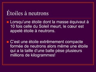 Étoiles à neutrons
 Lorsqu’une étoile dont la masse équivaut à
10 fois celle du Soleil meurt, le cœur est
appelé étoile à neutrons.
 C’est une étoile extrêmement compacte
formée de neutrons alors même une étoile
qui a la taille d’une balle pèse plusieurs
millions de kilogrammes!
 