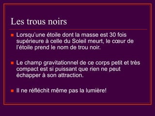Les trous noirs
 Lorsqu’une étoile dont la masse est 30 fois
supérieure à celle du Soleil meurt, le cœur de
l’étoile prend le nom de trou noir.
 Le champ gravitationnel de ce corps petit et très
compact est si puissant que rien ne peut
échapper à son attraction.
 Il ne réfléchit même pas la lumière!
 