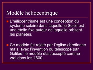 Modèle héliocentrique
 L’héliocentrisme est une conception du
système solaire dans laquelle le Soleil est
une étoile fixe autour de laquelle orbitent
les planètes.
 Ce modèle fut rejeté par l’église chrétienne
mais, avec l’invention du télescope par
Galilée, le modèle était accepté comme
vrai dans les 1600.
 