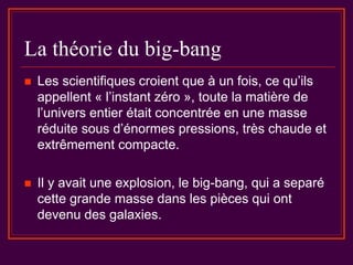 La théorie du big-bang
 Les scientifiques croient que à un fois, ce qu’ils
appellent « l’instant zéro », toute la matière de
l’univers entier était concentrée en une masse
réduite sous d’énormes pressions, très chaude et
extrêmement compacte.
 Il y avait une explosion, le big-bang, qui a separé
cette grande masse dans les pièces qui ont
devenu des galaxies.
 