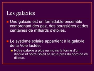 Les galaxies
 Une galaxie est un formidable ensemble
comprenant des gaz, des poussières et des
centaines de milliards d’étoiles.
 Le système solaire appartient à la galaxie
de la Voie lactée.
 Notre galaxie a plus ou moins la forme d’un
disque et notre Soleil se situe près du bord de ce
disque.
 