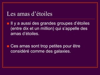 Les amas d’étoiles
 Il y a aussi des grandes groupes d’étoiles
(entre dix et un million) qui s’appelle des
amas d’étoiles.
 Ces amas sont trop petites pour être
considéré comme des galaxies.
 