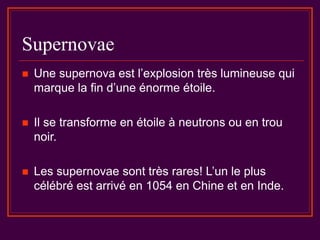 Supernovae
 Une supernova est l’explosion très lumineuse qui
marque la fin d’une énorme étoile.
 Il se transforme en étoile à neutrons ou en trou
noir.
 Les supernovae sont très rares! L’un le plus
célébré est arrivé en 1054 en Chine et en Inde.
 