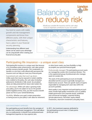 Balancing
                                                 to reduce risk
                                                           Would you consider life insurance and its cash value
                                                           to be an important contributor to your net worth?
You look for assets with stable
                                                                               TOTAL NET WORTH
growth and risk management
                                                       Fixed-income             Equity             Business,              Life
components and know how                                 investments          investments        real estate, etc.      insurance
different assets, with their unique
characteristics and features,
have a place in your financial
security planning.
                                                                                       Growth/risk
Understanding how different asset                                                     Tax treatment
                                                                                     Access/liquidity
classes can be used to your advantage




                                                                                                                                   99-1574L
                                                                                       Distribution
can be a big benefit when creating your
financial security plan.
                                                                      Optimized personal net worth and estate values




Participating life insurance – a unique asset class
Participating life insurance is a unique asset class because           or other future needs, you have flexibility to help
of its immediate estate enhancement, cash value growth                 accomplish your personal financial goals.
and life insurance benefit growth. This combination of
                                                                       Professionally managed: The participating account assets
benefits is a mix that is only offered with permanent life
                                                                       are managed by London Life’s investment division. This
insurance and can help you meet your financial goals.
                                                                       is the experienced group of professionals who manages
Guaranteed cash value that won’t go down:                              assets for London Life.
Unlike assets that may be exposed to market volatility,
                                                                       The assets of the participating account are broadly
once credited to the policy, the cash value (including
                                                                       diversified and the account is generally managed as a
policyowner dividends) is fully vested. Accumulated
                                                                       fixed-income account. There are specific teams of experts
values are fully protected from down-side market risk.
                                                                       responsible for managing each asset class within the
Tax advantages: While cash value is growing inside                     account’s portfolio.
your policy, you’re not subject to tax on this growth
                                                                       Asset quality is very important and participating account
(within legislative limits). And, your life insurance benefit
                                                                       assets include high-quality investments such as: publicly
passes tax free to your named beneficiary.
                                                                       traded government and corporate bonds, residential
Flexibility: Whether your goal is estate preservation                  and commercial mortgages, corporate lending
or having access to your policy’s cash value for retirement            (private placements), real estate, equity-related
                                                                       investments, short-term investments and policy loans.



Low investment expenses
Our participating account benefits from the synergies of          In 2011, the investment expenses attributed to
London Life’s overall asset management. This scale allows         the participating account were 5.2 basis points
you, as a policyowner, to benefit from professional asset         (0.052 per cent).
management expertise at a low expense ratio.
 