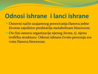 Odnosi ishrane i lanci ishrane
 Osnovni način uzajamnog povezivanja članova jedne
životne zajednice predstavlja metabolizam biocenoze.
 On čini osnovu organizacije njenog života, tj. njenu
trofičku strukturu. Odnosi ishrane čvrsto povezuju sve
vrste članova biocenoze.
 