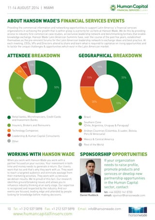 11-14 August 2014 | MIAMi
Tel: +1 212 537 5898 Fax: +1 212 537 5898 Email: info@hansonwade.com
www.humancapitalfinserv.com
10
When you work with Hanson Wade you work with a
partner focused on your success. Your investment in both
time and money needs to generate a return. Our clients
want that too and that’s why they work with us. They want
to reach a targeted audience and eliminate wastage from
their marketing activities. They work with us because
we deliver results. We’re proud of this fact. Our research
identifies ground breaking issues and allows you to
influence industry thinking at an early stage. Our expertise
is recognized and respected by the industry. And our
events are focused, leading edge and attended by people
looking for knowledge before making decisions.
Brazil
Southern Cone
(Chile, Argentina, Uruguay & Paraguay)
Andean Countries (Colombia, Ecuador, Bolivia,
Peru & Venezuela)
Mexico & Central America
Rest of the World
If your organization
needs to raise profile,
promote products and
services or develop new
partnership opportunities
in the Human Capital
sector, contact:
tel: +44 (0)203 141 8700
email: sponsor@hansonwade.comDaniel Ruddock
WORKING WITH HANSON WADE
ABOUT HANSON WADE’S FINANCIAL SERVICES EVENTS
Providing the commercial information and networking opportunities to support Latin America´s financial services
organizations in achieving the growth that is within grasp is a priority for us here at Hanson Wade. We do this by providing
access to industry-first commercial case studies, an exclusive leadership network and benchmarking formats that enable
knowledge exchange. Hanson Wade Latin American Summits have, over the course of the past five years, established
themselves as the pre-eminent forums for the Latin American leadership network to exchange ideas and best practice. At
each meeting, CEOs, VPs and Directors attend to share and learn what is required to capitalize on rising opportunities and
to tackle the unique challenges & opportunities which exist in the Latin American market.
ATTENDEE BREAKDOWN GEOGRAPHICAL BREAKDOWN
SPONSORSHIP OPPORTUNITIES
50%
35%
10%
35%
30%
5%
15%
5%
5%
10%
Retail banks, Microfinanciers, Credit Cards
and Investment Banks
Insurers, Brokers and Reinsurers
Technology Companies
Leadership & Human Capital Consultants
Other
 