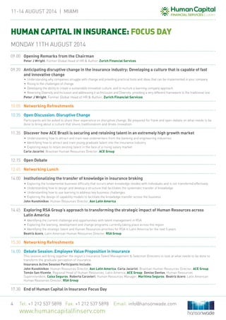 11-14 August 2014 | MIAMi
Tel: +1 212 537 5898 Fax: +1 212 537 5898 Email: info@hansonwade.com
www.humancapitalfinserv.com
4
HUMAN CAPITAL IN INSURANCE: FOCUS DAY
09.00	 Opening Remarks from the Chairman
	 Peter J Wright, Former Global Head of HR & Author, Zurich Financial Services
09.20	 Anticipating disruptive change in the insurance industry: Developing a culture that is capable of fast
and innovative change
•	 Understanding why companies struggle with change and providing practical tools and ideas that can be implemented in your company
•	 Rising to the challenges of change
•	 Developing the ability to create a sustainable innovative culture, and to nurture a learning company approach
•	 Reversing Diversity and Inclusion and addressing it as Inclusion and Diversity: providing a very different framework to the traditional one
	 Peter J Wright, Former Global Head of HR & Author, Zurich Financial Services
10.05	 Networking Refreshments
10.35	Open Discussion: Disruptive Change
	 Participants will be asked to share their experience on disruptive change. Be prepared for frank and open debate on what needs to be
done to bring about a culture that shuns traditionalism and drives innovation.
11.35	 Discover how ACE Brazil is securing and retaining talent in an extremely high growth market
•	Understanding how to attract and train new underwriters from the banking and engineering industries
•	Identifying how to attract and train young graduate talent into the insurance industry
•	Exploring ways to retain existing talent in the face of a rising salary market
	 Carla Jacarini, Brazilian Human Resources Director, ACE Group
12.15	Open Debate
12.45	 Networking Lunch
14.00	Institutionalizing the transfer of knowledge in insurance broking
•	Exploring the fundamental business difficulty that occurs when knowledge resides with individuals and is not transferred effectively
•	Understanding how to design and develop a structure that facilitates the systematic transfer of knowledge
•	Understanding how to use learning to address key business challenges
•	Exploring the design of capability models to facilitate the knowledge transfer across the business
	 John Kuvshinikov, Human Resources Director, Aon Latin America
14.45	 Exploring RSA Group’s approach to transforming the strategic impact of Human Resources across
Latin America
•	Identifying the current challenge and opportunities with talent management in RSA
•	Exploring the learning, development and change programs currently taking place across the region
•	Identifying the strategic talent and Human Resources priorities for RSA in Latin America for the next 5 years
	 Beatriz Acero, Latin American Human Resources Director, RSA Group
15.30	 Networking Refreshments
16.00	 Debate Session: Employee Value Proposition in Insurance
	 This session will bring together the region’s insurance Talent Management & Selection Directors to look at what needs to be done to
transform the graduate perception of insurance.
	Insurance Active Session Participants Include:
	 John Kuvshinikov, Human Resources Director, Aon Latin America; Carla Jacarini, Brazilian Human Resources Director, ACE Group;
Tomás San Vicente, Regional Head of Human Resources, Latin America, ACE Group; Denise Dantas, Human Resources
Superintendent, Caixa Seguros; Roberta Caravieri, Human Resources Manager, Marítima Seguros; Beatriz Acero, Latin American
Human Resources Director, RSA Group
17.30	 End of Human Capital in Insurance Focus Day
MONDAY 11TH AUGUST 2014
 