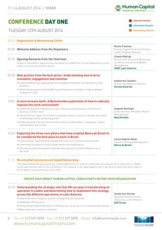 11-14 August 2014 | MIAMi
Tel: +1 212 537 5898 Fax: +1 212 537 5898 Email: info@hansonwade.com
www.humancapitalfinserv.com
5
08.30	 Registration & Networking Coffee
09.00	 Welcome Address from the Organizers
Nicola Freeman
Human Capital Financial Services
LatAm Program Director
09.15	Opening Remarks from the Chairman
	 Pinpoint and explore opportunities and areas for growth for Human Resources in Latin
America’s financial services sector
Claudio Matrajt
Former SVP of Human Resources
for Retail, Insurance & Wealth
Management
HSBC Latin America
09.30	 Best practice from the tech sector: Understanding how to drive
innovation, engagement and retention
•	Understanding how happy people and engaged employees can add value to your
business
•	Detailing the projects that enable Serasa Experian to maintain a high employee
engagement rate
Guilherme Cavalieri
Human Development Director
Serasa Experian
10.05	 A more humane bank: A Bancolombia exploration of how to radically
improve the work environment
•	Understanding the importance of self-reflection and evaluation of the role of
banking in these times
•	Taking the first steps to transform corporate culture to focus on people and client
relationships whilst achieving growth
•	Understanding how the bank interacts with its stakeholders: employees, clients,
shareholders and society
Augusto Restrepo
Corporate Vice President People
Management
Bancolombia
10.40	 Exploring the three core pillars that have enabled Banco do Brasil to
be considered the best place to work in Brazil
•	Exploring the organizational development process to achieve these results
•	Examining the value of social impact within the organization
•	Developing and evolving the corporate learning tool to build competencies in
the bank
Carlos Alberto Netto
Director of People Management
Banco do Brasil
11.15	 Morning Refreshments and Speed Networking
	 The Speed Networking sessions are a great opportunity to meet the attendees you would like to have more in-depth
conversations with later in the conference. This session is the ideal opportunity to get face-to-face time with many of
the brightest minds working in your field.
CREATE HIGH IMPACT HUMAN CAPITAL CONSULTANTS WITHIN YOUR ORGANIZATION
12.15	 Understanding the strategic role that HR can play in transforming an
operation in LatAm and determining how to implement this strategy
across the different operations in Latin America
•	Alignment with company’s growth strategy and tactical plans
•	Adaptable HR structure
•	Bring similar level of discipline to HR decisions, as we do in our core business choices
•	Why corporate culture is important
Tomás San Vicente
Regional Head of Human
Resources, Latin America
ACE Group
CONFERENCE DAY ONE
TUESDAY 12TH AUGUST 2014
Keynote Session
Interactive Session
Networking Session
 
