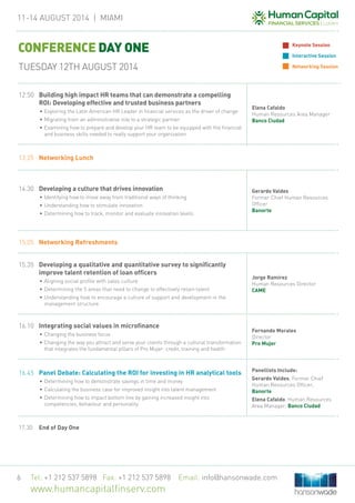 11-14 August 2014 | MIAMi
Tel: +1 212 537 5898 Fax: +1 212 537 5898 Email: info@hansonwade.com
www.humancapitalfinserv.com
6
13.25	 Networking Lunch
14.30	 Developing a culture that drives innovation
•	Identifying how to move away from traditional ways of thinking
•	Understanding how to stimulate innovation
•	Determining how to track, monitor and evaluate innovation levels
Gerardo Valdes
Former Chief Human Resources
Officer
Banorte
15.05	 Networking Refreshments
15.35	 Developing a qualitative and quantitative survey to significantly
improve talent retention of loan officers
•	Aligning social profile with sales culture
•	Determining the 5 areas that need to change to effectively retain talent
•	Understanding how to encourage a culture of support and development in the
management structure
Jorge Ramírez
Human Resources Director
CAME
16.10	Integrating social values in microfinance
•	Changing the business focus
•	Changing the way you attract and serve your clients through a cultural transformation
that integrates the fundamental pillars of Pro Mujer: credit, training and health
Fernando Morales
Director
Pro Mujer
16.45	 Panel Debate: Calculating the ROI for investing in HR analytical tools
•	Determining how to demonstrate savings in time and money
•	Calculating the business case for improved insight into talent management
•	Determining how to impact bottom line by gaining increased insight into
competencies, behaviour and personality
Panellists Include:
Gerardo Valdes, Former Chief
Human Resources Officer,
Banorte
Elena Cafaldo, Human Resources
Area Manager, Banco Ciudad
17.30	 End of Day One
CONFERENCE DAY ONE
TUESDAY 12TH AUGUST 2014
Keynote Session
Interactive Session
Networking Session
12.50	 Building high impact HR teams that can demonstrate a compelling
ROI: Developing effective and trusted business partners
•	Exploring the Latin American HR Leader in financial services as the driver of change
•	Migrating from an administrative role to a strategic partner
•	Examining how to prepare and develop your HR team to be equipped with the financial
and business skills needed to really support your organization
Elena Cafaldo
Human Resources Area Manager
Banco Ciudad
 