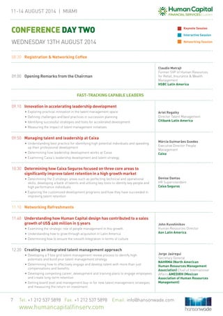 11-14 August 2014 | MIAMi
Tel: +1 212 537 5898 Fax: +1 212 537 5898 Email: info@hansonwade.com
www.humancapitalfinserv.com
7
08.30	 Registration & Networking Coffee
09.00	Opening Remarks from the Chairman
Claudio Matrajt
Former SVP of Human Resources
for Retail, Insurance & Wealth
Management
HSBC Latin America
FAST-TRACKING CAPABLE LEADERS
09.10	Innovation in accelerating leadership development
•	Exploring practical innovation in the talent management space
•	Defining challenges and best practices in succession planning
•	Identifying successful strategies and tools for accelerated development
•	Measuring the impact of talent management initiatives
Ariel Regatky
Director Talent Management
Citibank Latin America
09.50	 Managing talent and leadership at Caixa
•	Understanding best practice for identifying high potential individuals and speeding
up their professional development
•	Determining how leadership development works at Caixa
•	Examining Caixa’s leadership development and talent strategy
Márcia Guimarães Guedes
Executive Director People
Management
Caixa
10.30	 Determining how Caixa Seguros focused on three core areas to
significantly improve talent retention in a high growth market
•	Determining the 3 strategic areas such as perfecting technical and operational
skills, developing a bank of talents and utilizing key tools to identify key people and
high performance individuals
•	Exploring the customized development programs and how they have succeeded in
improving talent retention
Denise Dantas
HR Superintendent
Caixa Seguros
11.10	 Networking Refreshments
11.40	 Understanding how Human Capital design has contributed to a sales
growth of US$ 400 million in 5 years
•	Examining the strategic role of people management in this growth
•	Understanding how to grow through acquisition in Latin America
•	Determining how to ensure the smooth integration in terms of culture
John Kuvshinikov
Human Resources Director
Aon Latin America
12.20	 Creating an integrated talent management approach
•	Developing a 9 box grid talent management review process to identify high
potentials and build your talent management strategy
•	Determining how to effectively engage and develop talent with more than just
compensations and benefits
•	Developing compelling career, development and training plans to engage employees
and create long-term retention
•	Getting board level and management buy-in for new talent management strategies
and measuring the return on investment
Jorge Jaúregui
Secretary General
NAHRMA (North American
Human Resources Management
Association) Chief of International
Affairs AMEDIRH (Mexican
Association of Human Resources
Management)
CONFERENCE DAY TWO
WEDNESDAY 13TH AUGUST 2014
Keynote Session
Interactive Session
Networking Session
 
