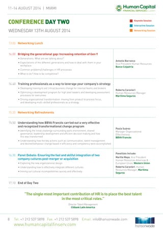 11-14 August 2014 | MIAMi
Tel: +1 212 537 5898 Fax: +1 212 537 5898 Email: info@hansonwade.com
www.humancapitalfinserv.com
8
13.00	 Networking Lunch
14.00	 Bridging the generational gap: Increasing retention of Gen Y
•	Generations: What are we talking about?
•	Expectations of the different generations and how to deal with them in your
workplace
•	Common problems/challenges in HR processes
•	What to do? How to be competitive?
Antonio Barranco
Vice President Human Resources
Banco Colpatria
14.40	 Training professionals as a way to leverage your company’s strategy
•	Developing training to aid critical business change for internal teams and brokers
•	Optimizing a development program for high level leaders and developing assessment
processes for executives
•	Driving organizational transformation: moving from product to process focus,
and developing multi-skilled professionals as a strategy
Roberta Caravieri
Human Resources Manager
Marítima Seguros
15.20	 Networking Refreshments
15.50	 Understanding how BBVA Francés carried out a very effective
and recognized transformational change program
•	Identifying the initial challenge surrounding work environment, shared
governance, leadership development and efficient decision making and how
this was transformed
•	Understanding how the key actions such as communication, talent management
and desired behaviour change based in efficiency and competency were accomplished
Paula Suárez
Manager Organizational
Effectiveness
BBVA Francés
16.30	 Panel Debate: Ensuring the fast and skilful integration of two
company cultures post-merger or acquisition
•	Exploring the new organizational design
•	Understanding how to effectively integrate different cultures
•	Ironing out cultural incompatibilities quickly and effectively
Panellists Include:
Marilia Maya, Vice President
Human Resources Americas &
European Union, Western Union
Roberta Caravieri, Human
Resources Manager, Marítima
Seguros
17.10	 End of Day Two
CONFERENCE DAY TWO
WEDNESDAY 13TH AUGUST 2014
Keynote Session
Interactive Session
Networking Session
“The single most important contribution of HR is to place the best talent
in the most critical roles.”
Director Talent Management
Citibank Latin America
 