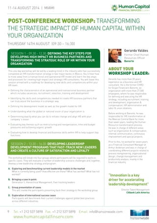11-14 August 2014 | MIAMi
Tel: +1 212 537 5898 Fax: +1 212 537 5898 Email: info@hansonwade.com
www.humancapitalfinserv.com
9
This one day workshop will be led by a leading mind in the industry who has successfully
completed an HR transformation strategy in two major banks in Mexico. You’ll hear how
to move away from a transactional and operational HR model and learn the key steps
and processes for creating high impact and strategic HR consultants. You will leave this
session armed with a roadmap for developing new skills and competencies within your
HR team.
•	 Defining the characteristics of an operational and transactional business partner
which includes vacancies, recruitment, selection, training and development
•	 Identifying the skills and competencies needed to create HR business partners that
can truly assist the business in a strategic way
•	 Defining the development model as well as the growth model for HR
•	 Understanding what the global or national vision of your organization is
•	 Determining exactly what you can do to initiate change and align HR with your
company´s vision
•	 Evaluating key themes such as restructuring and reorganization, time and budget
pressures and achieving organic growth
•	 Evaluating how to develop financial and business skills within HR to help support key
functions
The workshop will break into four groups where participants will be required to work on
specific cases. They will evaluate a number of leadership scenario challenges and, together,
develop a new leadership strategy and program.
A. 	 Exploring and benchmarking current leadership models in the market
What is currently being used? How effective are these? What has worked? What has not
worked?
B.	 Bringing a case in point:
Generation Y, Hierarchical Management, Fast-tracking leaders
C. 	 Group presentation of cases
This will involve the participants presenting back their strategy to the workshop group
D. 	 Exploration of international success cases
Participants will benchmark their current challenges against global best practices
across different industries
ABOUT YOUR
WORKSHOP LEADER:
Gerardo has more than 20 years’
experience as a business and HR
consultant. He is the former CHRO
for Grupo Financiero Banorte, an
organization with more than 27,500
employees, where he was responsible
for defining and executing the HR
strategy, including recruitment, training
and development, organization &
compensation, HR administration and
labor & union relations.
Before working at Banorte, he was
responsible for HR transformation at
the Mexican Central Bank for more
than seven years, leading the Human
Resource transformation process.
He was in charge of different areas
such as organization & compensation,
internal communication, continuous
improvement and special projects.
Prior to this, he worked for seven years
as a Financial Consultant Manager at
Arthur Andersen and was in charge of
coordinating different projects related to
process reengineering, organizational
design, change management and
productivity analysis, mainly in the
financial industry.
Gerardo Valdes
Former Chief Human
Resources Officer
Banorte
Session 1 - 09.30 - 12.30: Defining the key steps for
developing high impact HR business partners and
transforming the strategic role of HR within your
organization
Session 2 – 13:30 – 16:30: Developing leadership
development programs that fast-track new leaders
and create a culture of satisfaction and loyalty
POST-CONFERENCE WORKSHOP: TRANSFORMING
THE STRATEGIC IMPACT OF HUMAN CAPITAL WITHIN
YOUR ORGANIZATION
THURSDAY 14TH AUGUST (09:30 – 16:30)
“Innovation is a key
driver for accelerating
leadership development”
Director Talent Management
Citibank Latin America
 