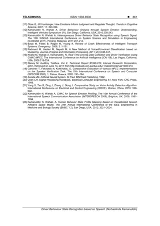 TELKOMNIKA ISSN: 1693-6930 
Driver Behaviour State Recognition based on Speech (Norhaslinda Kamaruddin)
861
[11] Clore G, JR Huntsinger, How Emotions Inform Judgment and Regulate Thought. Trends in Cognitive
Science, 2007; 11: 393-399.
[12] Kamaruddin N, Wahab A. Driver Behaviour Analysis through Speech Emotion Understanding.
Intelligent Vehicles Symposium (IV), San Diego, California, USA, 2010:238-243.
[13] Kamaruddin N, Wahab A. Heterogeneous Driver Behavior State Recognition using Speech Signal.
The 10th WSEAS International Conference on System Science and Simulation in Engineering
(ICOSSSE 2011), Penang, Malaysia, 2011:207-212.
[14] Bayly M, Fildes B, Regan M, Young K. Review of Crash Effectiveness of Intelligent Transport
Systems. Emergency. 2006; 3: 1-131.
[15] Radmard M, Hadavi M, Nayebi M. A New Method of Voiced/Unvoiced Classification based on
Clustering. Journal of Signal and Information Processing, 2011; 2(4):336-347.
[16] Khalid M, Wahab A, Kamaruddin, N. Real Time Driving Data Collection and Driver Verification Using
CMAC-MFCC. The International Conference on Artificial Intelligence (ICAI ‘08), Las Vegas, California,
USA, 2008:219-224.
[17] Slaney M. Auditory Toolbox. Ver 2. Technical Report #1998-010, Interval Research Corporation,
2007, Retrieved on June 13, 2017 from http://cobweb.ecn.purdue.edu/~malcolm/interval/1998-010
[18] Ganchev T, Fakotakis N, Kokkinakis, G. Comparative Evaluation of Various MFCC Implementations
on the Speaker Verification Task. The 10th International Conference on Speech and Computer
(SPECOM 2005), 1, Patras, Greece, 2005: 191–194.
[19] Zurada JM. Artificial Neural System. St Paul: MN:West Publishing. 1992.
[20] Chen CH. Signal Processing Handbook, Electrical Computer Engineering, 51, New York: CRC Press,
1988.
[21] Yang X, Tan B, Ding J, Zhang J, Gong J. Comparative Study on Voice Activity Detection Algorithm.
International Conference on Electrical and Control Engineering (ICECE). Wuhan, China. 2010: 599-
602.
[22] Kamaruddin N, Wahab A. CMAC for Speech Emotion Profiling. The 10th Annual Conference of the
International Speech Communication Association (INTERSPEECH 2009), Brighton, UK. 2009: 1991-
1994.
[23] Kamaruddin N, Wahab, A. Human Behavior State Profile Mapping Based on Recalibrated Speech
Affective Space Model. The 34th Annual International Conference of the IEEE Engineering in
Medicine and Biology Society (EMBC ’12), San Diego, USA. 2012: 2021–2024.
 