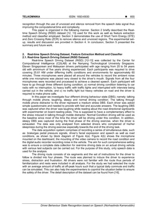 TELKOMNIKA ISSN: 1693-6930 
Driver Behaviour State Recognition based on Speech (Norhaslinda Kamaruddin)
855
recognition through the use of unvoiced and silence removal from the speech data signal thus
improving the computational time and complexity.
This paper is organized in the following manner. Section 2 briefly described the Real-
time Speech Driving (RtSD) dataset [12, 13] used for this work as well as feature extraction
method and classifier employed. Section 3 demonstrates the use of Short Term Energy (STE)
and Zero Crossing Rate (ZCR) to remove silence and unvoiced regions. The experimental set-
up, results and discussion are provided in Section 4. In conclusion, Section 5 presented the
summary and future work.
2. Real-time Speech Driving Dataset, Feature Extraction Method and Classifier
2.1. Real-time Speech Driving Dataset (RtSD Dataset)
Real-time Speech Driving Dataset (RtSD) [12-13] was collected by the Center for
Computational Intelligence (C2iLAB) at the Nanyang Technological University Singapore.
Eleven Singaporean and Malaysian drivers participated with age ranging from 20 to 54 years
old with aminimum of five years driving experienced. Each participants was required to drive
covering 25.61 KM under differring traffic conditions and environments for approximately 60
minutes. Three microphones were placed all around the vehicles to record the ambient noise
while one microphone was placed very closed to the driver’s mouth. Signals from all the four
microphones were recorded and processed to achieve a cleaned speech. Each participant will
have to go through three different during condition; a) normal driving condition listening to car
radio with no interruption, b) heavy traffic with traffic lights and interrupted with interview being
carried out in the vehicle, and c) no traffic light but heavy vehicles on road and the driver is
required to make phone calls.
In this paper we investigate four different driving behaviour state (DBS); namely: talking
through mobile phone, laughing, sleepy and normal driving condition. The talking through
mobile phone distractor to the driver represent a medium stress DBS. Each driver was asked
simple questionnaire and needed to provide with fast and accurate answers. The laughing DBS
was captured when the driver was laughing while reading aloud the road directional signboards
with experimenter on board reading jokes. This is supposed to have a complementary effect to
the stress induced in talking through mobile distractor. Normal Condition driving will be used as
the baseline since most of the time the driver will be driving under this condition. In addition,
sleepy DBS was captured during the final phase of the driving exercise, when the driver is
exhausted. The data was only analysed from selected drivers who complained of his/her
sleepiness during the driving exercise especially towards the end of the driving task.
The data acquisition system comprises of recording a series of simultaneous data, such
as: brake/gas pedal pressure signals, driver’s facial expression and speech as well as road
conditions, as shown by block diagram of Figure 4(a). Figure 4(b) shows the microphone
mounted on the dashboard, the mounting of the video camera to record the road condition and
the digital audio recorder recording noise in the vehicle. The aim for such comprehensive setting
was to ensure a complete data collection for real-time driving data on an actual driving vehicle
with various test subjects can be carried out. For the purpose of this study, only speech data is
used for the analysis.
The driving route consists of six segments and the set of instructions for the driver to
follow is divided into four phases. The route was planned to induce the driver to experience
stress, distraction and frustration. All drivers were not familiar with the route thus periods of
familiarization and rests were included in all analysis. For the study we had selected the route
with an average amount of traffic at off-peak hours such that a typical daily commute and traffic
can be simulated. This can also help the experimenters to copntrol the situation better to ensure
the safety of the driver. The detail description of the dataset can be found from [16].
 