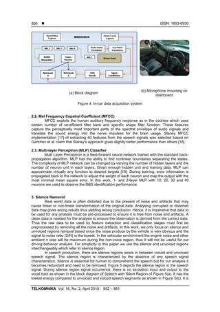  ISSN: 1693-6930
TELKOMNIKA Vol. 16, No. 2, April 2018 : 852 – 861
856
(a) Block diagram
(b) Microphone mounting on
dashboard
Figure 4. In-car data acquisition system
2.2. Mel Frequency Cepstral Coefficient (MFCC)
MFCC exploits the human auditory frequency response as in the cochlea which uses
certain number of co-efficient filter bank and specific shape filter function. These features
capture the perceptually most important parts of the spectral envelope of audio signals and
translate the sound energy into the nerve impulses for the brain usage. Slaney MFCC
implementation [17] of extracting 40 features from the speech signals was selected based on
Ganchev et al. claim that Slaney’s approach gives slightly better performance than others [18].
2.3. Multi-layer Perceptron (MLP) Classifier
Multi Layer Perceptron is a feed-forward neural network trained with the standard back-
propagation algorithm. MLP has the ability to find nonlinear boundaries separating the states.
The complexity of MLP network can be changed by varying the number of hidden layers and the
number of neuron unit in each layers. Given enough hidden unit and training data, MLP can
approximate virtually any function to desired targets [19]. During training, error information is
propagated back to the network to adjust the weight of each neuron and map the output with the
most minimal mean square error. In this work, 1- and 2-layer MLP with 10, 20, 30 and 40
neurons are used to observe the DBS identification performance.
3. Silence Removal
Real world data is often distorted due to the present of noise and artifacts that may
cause linear or non-linear transformation of the original data. Analysing corrupted or distorted
data may gives wrong results thus yielding wrong conclusion. Hence, it is imperative that data to
be used for any analysis must be pre-processed to ensure it is free from noise and artifacts. A
clean data is needed for the analysis to ensure the observation is derived from the correct data.
Thus the raw data to be used by feature extraction and classification stages must first be
preprocessed by removing all the noise and artifacts. In this work, we only focus on silence and
unvoiced regions removal based since the noise produce by the vehicle is very obvious and the
signal to noise ratio (S/N) is the lowest. In the vehicular environment the engine noise and other
ambient n oise will be maximum during the non-voice region, thus it will not be useful for our
driving behavior analysis. For simplicity in this paper we use the silence and unvoiced regions
interchangeably which refer to silence region.
In speech production, there are silence regions exists in between voiced and unvoiced
speech signal. The silence region is characterized by the absence of any speech signal
characteristics. Silence is essential for human to comprehend the speech but for our analysis it
becomes redundant and need to be removed. Figure 5 depicts the silence region in the speech
signal. During silence region signal occurrence, there is no excitation input and output to the
vocal tract as shown in the block diagram of Speech with Silent Region of Figure 5(a). It has the
lowest energy compared to unvoiced and voiced speech segments as shown in Figure 5(b). It is
 