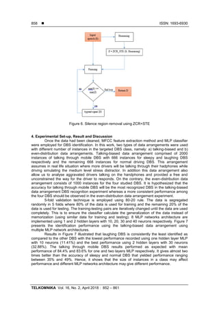  ISSN: 1693-6930
TELKOMNIKA Vol. 16, No. 2, April 2018 : 852 – 861
858
Figure 6. Silence region removal using ZCR+STE
4. Experimental Set-up, Result and Discussion
Once the data had been cleaned, MFCC feature extraction method and MLP classifier
were employed for DBS identification. In this work, two types of data arrangements were used
with different number of instances in the targeted DBS class, namely: a) talking-biased and b)
even-distribution data arrangements. Talking-biased data arrangement comprised of 2000
instances of talking through mobile DBS with 666 instances for sleepy and laughing DBS
respectively and the remaining 668 instances for normal driving DBS. This arrangement
assumes in real life situation where more drivers will be talking through their hadphones while
driving simulating the medium level stress distractor. In addition this data arrangement also
allow us to analyse aggravated drivers talking on the handphones and provided a free and
unconstrained the way for the driver to responds. On the contrary, the even-distribution data
arrangement consists of 1000 instances for the four studied DBS. It is hypothesized that the
accuracy for talking through mobile DBS will be the most recognized DBS in the talking-biased
data arrangement DBS recognition experiment whereas a more consistent performance among
the four DBS should be observed in the even-distribution data arrangement experiment.
5-fold validation technique is employed using 80-20 rule. The data is segregated
randomly in 5 folds where 80% of the data is used for training and the remaining 20% of the
data is used for testing. The training-testing pairs are iteratively changed until the data are used
completely. This is to ensure the classifier calculate the generalization of the data instead of
memorization (using similar data for training and testing). 8 MLP networks architecture are
implemented using 1 and 2 hidden layers with 10, 20, 30 and 40 neurons respectively. Figure 7
presents the identification performance using the talking-biased data arrangement using
multiple MLP network architectures.
Results in Figure 7 illustrated that laughing DBS is consistently the least identified as
compared to the other DBS with the lowest performance recorded using one hidden layer MLP
with 10 neurons (11.41%) and the best performance using 2 hidden layers with 30 neurons
(32.88%). The talking through mobile DBS results performed as expected with mean
performance of 84.4% and 83.6% for one and two layers MLP respectively. It gives almost two
times better than the accuracy of sleepy and normal DBS that yielded performance ranging
between 35% and 49%. Hence, it shows that the size of instances in a class may affect
performance and different MLP networks architecture may give different performance.
 