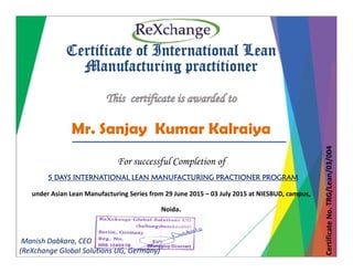 Certificate of International LeanCertificate of International Lean
Manufacturing practitioner
Mr. Sanjay Kumar Kalraiya
04
For successful Completion of
5 DAYS INTERNATIONAL LEAN MANUFACTURING PRACTIONER PROGRAM
Lean/03/00
under Asian Lean Manufacturing Series from 29 June 2015 – 03 July 2015 at NIESBUD, campus, 
Noida.    
e No. TRG/LCertificate
Manish Dabkara, CEO
(ReXchange Global Solutions UG, Germany)
 