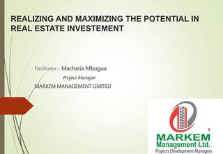 REALIZING AND MAXIMIZING THE POTENTIAL IN
REAL ESTATE INVESTEMENT
Facilitator:- Macharia Mbugua
Project Manager
MARKEM MANAGEMENT LIMITED
 