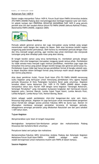 KAMIS, 07 FEBRUARI 2008

Muharram Fair 1429 H
Dalam rangka menyambut Tahun 1429 H, Forum Studi Islam FMIPA Universitas Andalas
(FSI FMIPA UNAND) Padang akan menyelenggarakan berbagai kegiatan syiar sain Islam.
Ini adalah kutipan dari PROPOSAL KEGIATAN MUHARRAM FAIR 1429 H yang penulis
peroleh atas izin dari saudara Ketua Umum FSI FMIPA UNAND (Akhuna Rahmat Firdaus,
Matematika FMIPA UNAND, angkatan 2004)

Dasar Pemikiran
Pemuda adalah generasi penerus dan juga merupakan ujung tombak yang sangat
menentukan nasib bangsa dan negara ke depan. Baik atau buruknya kondisi negara
tergantung pada kondisi pemudanya. Oleh karena itu membekali pemuda dengan iman
dan ilmu menjadi sangat penting, agar mereka siap untuk memimpin dan menjawab
tantangan yang akan dihadapi pada masa yang akan datang.
Di tengah kondisi zaman yang terus berkembang ini, membekali pemuda dengan
berbagai nilai-nilai keagamaan merupakan tanggung jawab semua pihak. Pembekalan
itu tidak semata-mata menjadi tugas institusi pendidikan, melainkan juga tugas dan
kewajiban kita semua yang peduli dengan kondisi bangsa dan generasi penerusnya itu.
Pembekalan itupun tidak lagi hanya berupa pendidikan formal di bangku sekolah saja.
Ia dapat disajikan dalam berbagai format yang tentunya masih sesuai dengan kaidah
dan norma yang dianut.
Atas dasar pemikiran itulah, Forum Studi Islam (FSI) FSI FMIPA UNAND merancang
suatu kegiatan yang bertujuan untuk menunjang pembekalan ilmu agama kepada
pemuda khususnya di Kota Padangdan Sumatera Barat pada umumnya. Kegiatan
tersebut diberi nama Muharram Fair 1429 H FSI FMIPA UNAND dalam rangka
menyambut tahun baru Hijriah 1429 dengan tema kegiatan “Semangat Muharram,
Semangat Perubahan” yang merupakan kumpulan/rangkaian dari bermacam-macam
kegiatan yaitu : Seminar Daerah, Lomba Cepat Tepat Islami, Lomba Menulis Puisi,
Lomba Kaligrafi, Lomba Karya Tulis, Nonton Bareng, Bazar.
Selain sebagai wadah pembekalan nilai-nilai keagamaan dan syiar sain Islam,
khususnya bagi pelajar, kegiatan ini juga bertujuan untuk menyemarakkan pergantian
tahun hijriah dan sebagai sarana promosi Fakultas MIPA ke dunia luar. Momen ini
diharapkan membawa semangat perubahan terutama di kalangan pemuda,
sebagaimana semangat perubahan yang dikobarkan Rasulullah saw dan para sahabat
1.429 tahun silam.
Tujuan Kegiatan
Menyemarakkan syiar Islam di tengah masyarakat
Meningkatkan kompetensi Sain-Keislaman
khususnya dan Sumatera Barat umumnya.

pelajar

dan

mahasiswakota

Padang

Penyaluran bakat seni pelajar dan mahasiswa
Mempromosikan Fakultas MIPA Universitas Andalas Padang dan Kelompok Kegiatan
Mahasiswa Forum Studi Islam FMIPA
UNAND
sebagai
salah
satu
wadah berorganisasi untuk mahasiswa muslim sain FMIPA di dalam kampus.
Sasaran Kegiatan

 