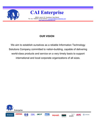 Enterprise
OUR VISION
We aim to establish ourselves as a reliable Information Technology
Solutions Company committed to nation-building, capable of delivering
world-class products and service on a very timely basis to support
international and local corporate organizations of all sizes.
CAI Enterprise
6986-A Jasmin St. Guadalupe Viejo Makati
Tel. nos. 7380678 / Email Address: cai.support@cai-enterprise.com
http://www.cai-enterprise.com
 