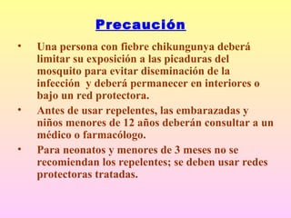 Precaución
• Una persona con fiebre chikungunya deberá
limitar su exposición a las picaduras del
mosquito para evitar diseminación de la
infección y deberá permanecer en interiores o
bajo un red protectora.
• Antes de usar repelentes, las embarazadas y
niños menores de 12 años deberán consultar a un
médico o farmacólogo.
• Para neonatos y menores de 3 meses no se
recomiendan los repelentes; se deben usar redes
protectoras tratadas.
 