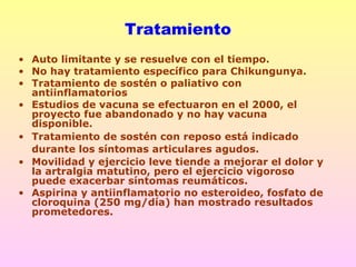 • Auto limitante y se resuelve con el tiempo.
• No hay tratamiento específico para Chikungunya.
• Tratamiento de sostén o paliativo con
antiinflamatorios
• Estudios de vacuna se efectuaron en el 2000, el
proyecto fue abandonado y no hay vacuna
disponible.
• Tratamiento de sostén con reposo está indicado
durante los síntomas articulares agudos.
• Movilidad y ejercicio leve tiende a mejorar el dolor y
la artralgia matutino, pero el ejercicio vigoroso
puede exacerbar síntomas reumáticos.
• Aspirina y antiinflamatorio no esteroideo, fosfato de
cloroquina (250 mg/día) han mostrado resultados
prometedores.
Tratamiento
 