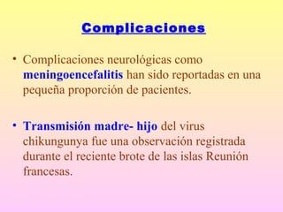 Complicaciones
• Complicaciones neurológicas como
meningoencefalitis han sido reportadas en una
pequeña proporción de pacientes.
• Transmisión madre- hijo del virus
chikungunya fue una observación registrada
durante el reciente brote de las islas Reunión
francesas.
 