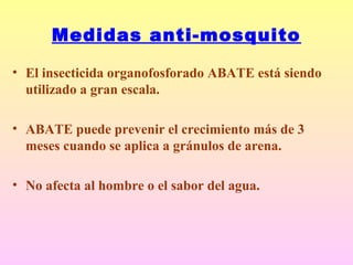 Medidas anti-mosquito
• El insecticida organofosforado ABATE está siendo
utilizado a gran escala.
• ABATE puede prevenir el crecimiento más de 3
meses cuando se aplica a gránulos de arena.
• No afecta al hombre o el sabor del agua.
 