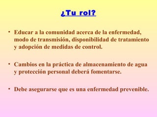 ¿Tu rol?
• Educar a la comunidad acerca de la enfermedad,
modo de transmisión, disponibilidad de tratamiento
y adopción de medidas de control.
• Cambios en la práctica de almacenamiento de agua
y protección personal deberá fomentarse.
• Debe asegurarse que es una enfermedad prevenible.
 