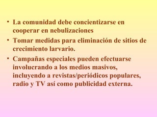 • La comunidad debe concientizarse en
cooperar en nebulizaciones
• Tomar medidas para eliminación de sitios de
crecimiento larvario.
• Campañas especiales pueden efectuarse
involucrando a los medios masivos,
incluyendo a revistas/periódicos populares,
radio y TV así como publicidad externa.
 