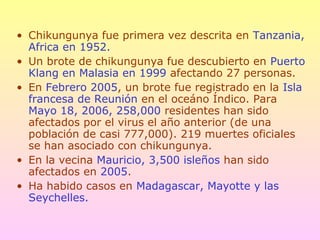 • Chikungunya fue primera vez descrita en Tanzania,
Africa en 1952.
• Un brote de chikungunya fue descubierto en Puerto
Klang en Malasia en 1999 afectando 27 personas.
• En Febrero 2005, un brote fue registrado en la Isla
francesa de Reunión en el oceáno Índico. Para
Mayo 18, 2006, 258,000 residentes han sido
afectados por el virus el año anterior (de una
población de casi 777,000). 219 muertes oficiales
se han asociado con chikungunya.
• En la vecina Mauricio, 3,500 isleños han sido
afectados en 2005.
• Ha habido casos en Madagascar, Mayotte y las
Seychelles.
 