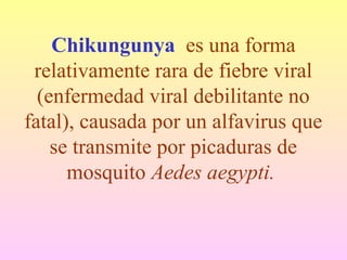Chikungunya es una forma
relativamente rara de fiebre viral
(enfermedad viral debilitante no
fatal), causada por un alfavirus que
se transmite por picaduras de
mosquito Aedes aegypti.
 