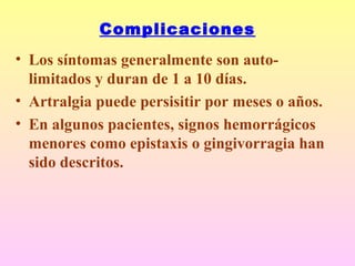 Complicaciones
• Los síntomas generalmente son auto-
limitados y duran de 1 a 10 días.
• Artralgia puede persisitir por meses o años.
• En algunos pacientes, signos hemorrágicos
menores como epistaxis o gingivorragia han
sido descritos.
 