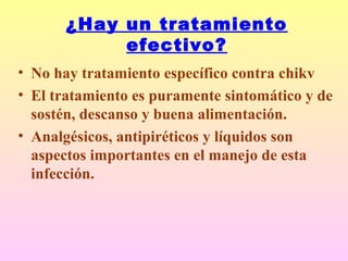 ¿Hay un tratamiento
efectivo?
• No hay tratamiento específico contra chikv
• El tratamiento es puramente sintomático y de
sostén, descanso y buena alimentación.
• Analgésicos, antipiréticos y líquidos son
aspectos importantes en el manejo de esta
infección.
 