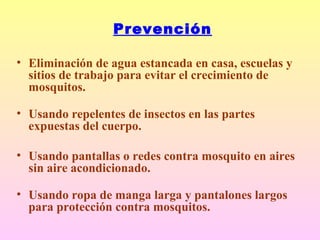 Prevención
• Eliminación de agua estancada en casa, escuelas y
sitios de trabajo para evitar el crecimiento de
mosquitos.
• Usando repelentes de insectos en las partes
expuestas del cuerpo.
• Usando pantallas o redes contra mosquito en aires
sin aire acondicionado.
• Usando ropa de manga larga y pantalones largos
para protección contra mosquitos.
 