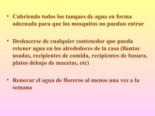 • Cubriendo todos los tanques de agua en forma
adecuada para que los mosquitos no puedan entrar
• Deshacerse de cualquier contenedor que pueda
retener agua en los alrededores de la casa (llantas
usadas, recipientes de comida, recipientes de basura,
platos debajo de macetas, etc)
• Renovar el agua de floreros al menos una vez a la
semana
 