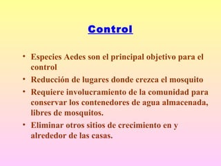 Control
• Especies Aedes son el principal objetivo para el
control
• Reducción de lugares donde crezca el mosquito
• Requiere involucramiento de la comunidad para
conservar los contenedores de agua almacenada,
libres de mosquitos.
• Eliminar otros sitios de crecimiento en y
alrededor de las casas.
 