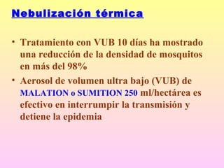 Nebulización térmica
• Tratamiento con VUB 10 días ha mostrado
una reducción de la densidad de mosquitos
en más del 98%
• Aerosol de volumen ultra bajo (VUB) de
MALATION o SUMITION 250 ml/hectárea es
efectivo en interrumpir la transmisión y
detiene la epidemia
 