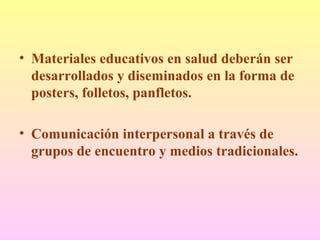 • Materiales educativos en salud deberán ser
desarrollados y diseminados en la forma de
posters, folletos, panfletos.
• Comunicación interpersonal a través de
grupos de encuentro y medios tradicionales.
 