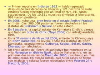 • — Primer reporte en India en 1963 — había regresado
después de tres décadas de latencia y 121 distritos de siete
estados fueron afectados con un total de 974,541 casos
sospechosos. De las 10,611 muestras enviadas a laboratorios,
992 fueron positivos.
• En 2006, hubo una gran brote en el estado Andhra Pradesh
en India. Casi 200,000 personas fueron afectadas en los
distritos de Praksham y Nellore en este estado.
• En Bangalore, la capital estatal de Karnataka (India), parece
que hubo un brote de CHIK (Mayo 2006) con artralgia/artritis,
rash.
• En la 3ª semana de Mayo del 2006, el brote de Chikungunya
en North Karnataka es severo. Todos los distritos de North
Karnataka, especialmente Gulberga, Koppal, Bellari, Gadag,
Dharwad son afectados.
• Un brote aparte de fiebre chikungunya fue reportado en la
villa Malegaon en distrito Nasik, estado Maharashtra, en las
primeras dos semanas de Marzo del 2006, resultando en más
de 2000 casos. En estado Orissa, casi 5000 casos de fiebre
con mialgias y cefalea fueron reportados entre Febrero 27 y
Marzo 5, 2006.
 