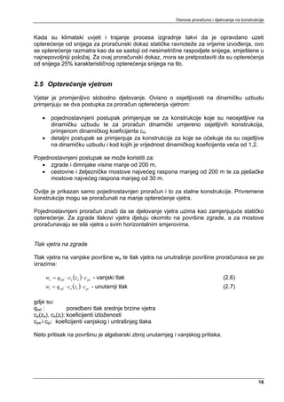 Osnove proračuna i djelovanja na konstrukcije



Kada su klimatski uvjeti i trajanje procesa izgradnje takvi da je opravdano uzeti
opterećenje od snijega za proračunski dokaz statičke ravnoteže za vrijeme izvođenja, ovo
se opterećenje razmatra kao da se sastoji od nesimetrične raspodjele snijega, smještene u
najnepovoljniji položaj. Za ovaj proračunski dokaz, mora se pretpostaviti da su opterećenja
od snijega 25% karakterističnog opterećenja snijega na tlo.


2.5 Opterećenje vjetrom
Vjetar je promjenljivo slobodno djelovanje. Ovisno o osjetljivosti na dinamičku uzbudu
primjenjuju se dva postupka za proračun opterećenja vjetrom:

   •     pojednostavnjeni postupak primjenjuje se za konstrukcije koje su neosjetljive na
         dinamičku uzbudu te za proračun dinamički umjereno osjetljivih konstrukcija,
         primjenom dinamičkog koeficijenta cd.
   •     detaljni postupak se primjenjuje za konstrukcije za koje se očekuje da su osjetljive
         na dinamičku uzbudu i kod kojih je vrijednost dinamičkog koeficijenta veća od 1,2.

Pojednostavnjeni postupak se može koristiti za:
   • zgrade i dimnjake visine manje od 200 m,
   • cestovne i željezničke mostove najvećeg raspona manjeg od 200 m te za pješačke
      mostove najvećeg raspona manjeg od 30 m.

Ovdje je prikazan samo pojednostavnjen proračun i to za stalne konstrukcije. Privremene
konstrukcije mogu se proračunati na manje opterećenje vjetra.

Pojednostavnjeni proračun znači da se djelovanje vjetra uzima kao zamjenjujuće statičko
opterećenje. Za zgrade tlakovi vjetra djeluju okomito na površine zgrade, a za mostove
proračunavaju se sile vjetra u svim horizontalnim smjerovima.


Tlak vjetra na zgrade

Tlak vjetra na vanjske površine we te tlak vjetra na unutrašnje površine proračunava se po
izrazima:

       we = qref ⋅ ce (ze ) ⋅ c pe - vanjski tlak                                 (2.6)
       wi = qref ⋅ ce (zi ) ⋅ c pi - unutarnji tlak                               (2.7)

gdje su:
qref :          poredbeni tlak srednje brzine vjetra
ce(ze), ce(zi): koeficijenti izloženosti
cpe i cpi: koeficijenti vanjskog i untrašnjeg tlaka

Neto pritisak na površinu je algebarski zbroj unutarnjeg i vanjskog pritiska.




                                                                                                    16
 