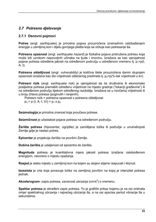Osnove proračuna i djelovanja na konstrukcije




2.7 Potresno djelovanje

2.7.1 Osnovni pojmovi

Potres (engl. earthquake) je prirodna pojava prouzročena iznenadnim oslobađanjem
energije u zemljinoj kori i dijelu gornjega plašta koja se očituje kao potresanje tla.

Potresna opasnost (engl. earthquake hazard) je fizikalna pojava pridružena potresu koja
može biti uzrokom nepovoljnih učinaka na ljude i imovinu. Izražava se kao vjerojatnost
pojave potresa određene jakosti na određenom području u određenom vremenu tj. p1=p(I,
A, t).

Potresna oštetljivost (engl. vulnerability) je količina štete prouzročena danim stupnjem
opasnosti izražena kao dio vrijednosti oštećenog predmeta tj. p2=p(%-tak vrijednosti u kn)

Potresni rizik (engl. earthquake risk) je vjerojatnost da će društvene ili ekonomske
posljedice potresa premašiti određenu vrijednost na mjestu gradnje (“lokaciji građevine”) ili
na određenom području tijekom određenog razdoblja. Izražava se u novčanoj vrijednosti ili
u broju žrtava potresa (poginulih i ranjenih).
    Potresni rizik = potresna opasnost x potresna oštetljivost
    p3 = p (I, A, t, Vr) = p1 x p2


Seizmologija je prirodna znanost koja proučava potrese.

Seizmičnost je učestalost pojave potresa na određenom području.

Žarište potresa (hipocentar, ognjište) je zamišljena točka ili područje u unutrašnjosti
Zemlje gdje je nastao potres.

Epicentar je projekcija žarišta na površini Zemlje.

Dubina žarišta je udaljenost od epicentra do žarišta.

Magnituda potresa je kvantitativna mjera jakosti potresa izražena oslobođenom
energijom, neovisno o mjestu opažanja.

Rasjed je slabo mjesto u zemljinoj kori na kojem su slojevi stijene raspucali i kliznuli.

Izoseista je crta koja povezuje točke na zemljinoj površini na kojoj je intenzitet potresa
jednak.

Akcelerogram- zapis potresa, zavisnost ubrzanja (cm/s2) o vremenu.

Spektar potresa je obrađeni zapis potresa. To je grafički prikaz kojemu je na osi ordinata
omjer spektralnog ubrzanja i najvećeg ubrzanja tla, a na osi apscisa period vibracije tla u
sekundama.



                                                                                                     25
 
