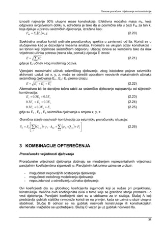 Osnove proračuna i djelovanja na konstrukcije



iznositi najmanje 90% ukupne mase konstrukcije. Efektivna modalna masa mk, koja
odgovara svojstvenom obliku k, određena je tako da je posmična sila u bazi Fbk za ton k,
koja djeluje u pravcu seizmičkih djelovanja, izražena kao:
     Fbk = S d (Tk )mk g                                               (2.20)

Spektralna analiza koristi ordinate proračunskog spektra u zavisnosti od tla. Koristi se u
slučajevima kad je dozvoljena linearna analiza. Promatra se ukupan odziv konstrukcije i
svi tonovi koji doprinose seizmičkom odgovoru. Utjecaj tonova se kombinira tako da max
vrijednost učinka potresa (rezna sila, pomak) utjecaja E iznosi:
       E=    ∑E   i
                   2
                                                                                  (2.21)
gdje je Ei učinak i-tog modalnog odziva.

Vjerojatni maksimalni učinak seizmičkog djelovanja, zbog istodobne pojave seizmičke
aktivnosti uzduž osi x, y, z, može se odrediti uporabom neovisnih maksimalnih učinaka
seizmičkog djelovanja Ex , Ey i Ez prema izrazu:
       E = E x + E y + E z2
             2     2
                                                                                  (2.22)
Alternativno bit će dovoljno točno rabiti za seizmičko djelovanje najopasniju od slijedećih
kombinacija:
     E x + 0.3E y + 0.3E z                                                (2.23)
       0.3E x + E y + 0.3E z                                                      (2.24)
       0.3E x + 0.3E y + E z                                                      (2.25)
gdje su Ex , Ey , Ez seizmička djelovanja u smjeru x, y, z.

Granična stanja nosivosti- kombinacija za seizmičku proračunsku situaciju:
          ⎡                                                 ⎤
S d = S d ⎢∑ (Gk , j ) + γ I ⋅ AEd + ∑ (ψ 2i ⋅ Qk ,i ) + Pk ⎥              (2.26)
          ⎣ j                        i >1                   ⎦



3 KOMBINACIJE OPTEREĆENJA
Proračunske vrijednosti djelovanja

Proračunske vrijednosti djelovanja dobivaju se množenjem reprezentativnih vrijednosti
parcijalnim koeficijentima sigurnosti γF. Parcijalnim faktorima uzima se u obzir:

   -     mogućnost nepovoljnih odstupanja djelovanja
   -     mogućnost netočnog modeliranja djelovanja
   -     nepouzdanost u određivanju učinaka djelovanja

Ovi koeficijenti dio su globalnog koeficijenta sigurnosti koji je nužan pri projektiranju
konstrukcija. Veličina ovih koeficijenata ovisi o tome koje se granično stanje promatra i o
vrsti djelovanja. Parcijalni koeficijenti dani su u tablicama za tri slučaja. Slučaj A koji
predstavlja gubitak statičke ravnoteže koristi se na primjer, kada se uzima u obzir ukupna
stabilnost. Slučaj B odnosi se na gubitak nosivosti konstrukcije ili konstrukcijskih
elemenata i najčešće se upotrebljava. Slučaj C vezan je uz gubitak nosivosti tla.


                                                                                                    31
 