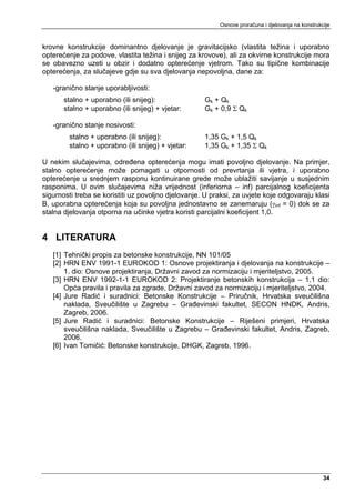 Osnove proračuna i djelovanja na konstrukcije



krovne konstrukcije dominantno djelovanje je gravitacijsko (vlastita težina i uporabno
opterećenje za podove, vlastita težina i snijeg za krovove), ali za okvirne konstrukcije mora
se obavezno uzeti u obzir i dodatno opterećenje vjetrom. Tako su tipične kombinacije
opterećenja, za slučajeve gdje su sva djelovanja nepovoljna, dane za:

   -granično stanje uporabljivosti:
       stalno + uporabno (ili snijeg):               Gk + Qk
       stalno + uporabno (ili snijeg) + vjetar:      Gk + 0,9 Σ Qk

   -granično stanje nosivosti:
        stalno + uporabno (ili snijeg):              1,35 Gk + 1,5 Qk
        stalno + uporabno (ili snijeg) + vjetar:     1,35 Gk + 1,35 Σ Qk

U nekim slučajevima, određena opterećenja mogu imati povoljno djelovanje. Na primjer,
stalno opterećenje može pomagati u otpornosti od prevrtanja ili vjetra, i uporabno
opterećenje u srednjem rasponu kontinuirane grede može ublažiti savijanje u susjednim
rasponima. U ovim slučajevima niža vrijednost (inferiorna – inf) parcijalnog koeficijenta
sigurnosti treba se koristiti uz povoljno djelovanje. U praksi, za uvjete koje odgovaraju klasi
B, uporabna opterećenja koja su povoljna jednostavno se zanemaruju (γinf = 0) dok se za
stalna djelovanja otporna na učinke vjetra koristi parcijalni koeficijent 1,0.


4 LITERATURA
   [1] Tehnički propis za betonske konstrukcije, NN 101/05
   [2] HRN ENV 1991-1 EUROKOD 1: Osnove projektiranja i djelovanja na konstrukcije –
       1. dio: Osnove projektiranja, Državni zavod za normizaciju i mjeriteljstvo, 2005.
   [3] HRN ENV 1992-1-1 EUROKOD 2: Projektiranje betonskih konstrukcija – 1.1 dio:
       Opća pravila i pravila za zgrade, Državni zavod za normizaciju i mjeriteljstvo, 2004.
   [4] Jure Radić i suradnici: Betonske Konstrukcije – Priručnik, Hrvatska sveučilišna
       naklada, Sveučilište u Zagrebu – Građevinski fakultet, SECON HNDK, Andris,
       Zagreb, 2006.
   [5] Jure Radić i suradnici: Betonske Konstrukcije – Riješeni primjeri, Hrvatska
       sveučilišna naklada, Sveučilište u Zagrebu – Građevinski fakultet, Andris, Zagreb,
       2006.
   [6] Ivan Tomičić: Betonske konstrukcije, DHGK, Zagreb, 1996.




                                                                                                    34
 