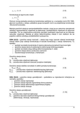 Osnove proračuna i djelovanja na konstrukcije



   γ R ⋅γ S ⋅ S ≤ R                                                               (1.6)

Konstrukcija je sigurna ako vrijedi:
           R
   γS ⋅S ≤                                                                        (1.7)
            γR
Osnove novog postupka proračuna konstrukcija sadržane su u europskoj normi EN 1990,
glavnom eurokodu u sklopu usklađene grupe europskih normi za projektiranje konstrukcija
-Structural Eurocodes.

Metoda graničnih stanja je semiprobabilistička metoda u kojoj se po zakonima vjerojatnosti
određuju reprezentativne vrijednosti za djelovanje i karakteristične vrijednosti za otpornost
materijala. Tim se vrijednostima pridružuju parcijalni koeficijenti sigurnosti pa se dobivaju
računske vrijednosti. Metoda je slična determinističkoj metodi s tom razlikom da se
pojedine veličine određuju probabilističkim postupcima.

GSN (ULS) – granična stanja nosivosti – stanja koja mogu izazvati rušenje konstrukcije
(stanja netom prije rušenja konstrukcije) ili dovode konstrukciju u stanje mehanizma. Tu
spadaju:
    •   gubitak ravnoteže konstrukcije ili njezina elementa promatranih kao kruto tijelo
    •   granično stanje sloma ili prekomjerne deformacije kritičnog presjeka
    •   gubitak ravnoteže zbog velikog deformiranja(teorija II. reda)
    •   granično stanje sloma uzrokovano zamorom
    •   transformacija konstrukcije u mehanizam

Granično stanje sloma:
   Sd ≤ Rd                                                                        (1.8)
Sd - proračunska vrijednost djelovanja
Rd - proračunska vrijednost nosivosti (svojstva materijala)

Granično stanje statičke ravnoteže ili velikih pomaka konstrukcije:
    Ed,dst ≤ Ed,stb                                                               (1.9)
Ed,dst     - proračunska vrijednost destabilizirajućeg djelovanja
Ed,stb     - proračunska vrijednost stabilizirajućeg djelovanja


GSU (SLS) – granična stanja uporabljivosti – podređena su mjerodavnim kriterijima za
normalnu upotrebu:
   • granično stanje naprezanja
   • granično stanje trajnosti (ograničenje širina pukotina)
   • granično stanje deformiranja (ograničenje progiba)
   • granično stanje vibracija

Granično stanje uporabljivosti:
   Ed ≤ Cd                                                                        (1.10)
Ed - proračunska vrijednost djelovanja
Cd - granična računska vrijednost bitnog kriterija uporabljivosti
     (deformacija, vibracija, naprezanje)




                                                                                                     5
 