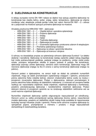 Osnove proračuna i djelovanja na konstrukcije



2 DJELOVANJA NA KONSTRUKCIJE
U sklopu europske norme EN 1991 nalaze se dijelovi koji opisuju pojedina djelovanja na
konstrukcije kao vlastitu težinu, požar, snijeg, vjetar, temperaturu, djelovanja za vrijeme
izvođenja, udar, eksplozije, pritisak zemlje i vode, led, valovi. Norma EN 1991 – 2 – odnosi
se u potpunosti na mostove opisujući prometna djelovanja na mostove.

Hrvatska prednorma HRN ENV 1991 - djelovanje:
   - HRN ENV 1991 – 2 – 1 – Vlastita težina i uporabna opterećenja
   - HRN ENV 1991 – 2 – 2 – Požarno djelovanje
   - HRN ENV 1991 – 2 – 3 – Snijeg
   - HRN ENV 1991 – 2 – 4 – Vjetar
   - HRN ENV 1991 – 2 – 5 – Toplinska djelovanja
   - HRN ENV 1991 – 2 – 6 – Djelovanja pri izvedbi
   - HRN ENV 1991 – 2 – 7 – Izvanredna djelovanja uzrokovana udarom ili eksplozijom
   - HRN ENV 1991 – 3 – Prometna opterećenja mostova
   - HRN ENV 1991 – 4 – Djelovanja na silose i spremnike tekućina
   - HRN ENV 1991 – 5 – Djelovanja od kranova i strojeva

U odnosu na dosadašnje propise za opterećenja odnosno djelovanja Eurokod 1 je daleko
složeniji i razrađeniji. Djelovanja na konstrukcije nastaju općenito uslijed nekog događaja
koji može podrazumijevati građenje, padanje snijega na građevinu, prolaz vozila preko
mosta, promjenu temperature okoliša ili pojavu potresa ili požara. Na konstrukciji,
djelovanja izazivaju učinke djelovanja, odnosno odziv konstrukcije. Djelovanja mogu biti
neovisna (djelovanje snijega na tlo) ili ovisna o samoj konstrukciji (djelovanje snijega na
pokrov).

Osnovni podaci o djelovanjima, na osnovi kojih se dolazi do potrebnih numeričkih
vrijednosti, mogu se dobiti promatranjem (opterećenja snijegom i vjetrom), proračunom
prema zakonima fizike (vlastita težina), izborom (maksimalna težina vozila na mostu) i
procjenom (izvanredna djelovanja). Podaci o djelovanjima, dobiveni promatranjem ili
prema zakonima fizike obrađuju se statističkim metodama. U ovisnosti od usvojene fraktile
razlikuju se: nazovistalna vrijednost, česta vrijednost, vrijednost djelovanja u kombinaciji,
posebno prevladavajućeg djelovanja i karakteristična vrijednost djelovanja. Podaci
dobiveni izborom ili procjenom općenito se ne izražavaju statističkim veličinama već se
uvodi nazivna vrijednost djelovanja.

Numeričke vrijednosti djelovanja sadrže odgovarajuće nepouzdanosti pri određivanju.
Osnovni uzroci su velika promjenljivost samog djelovanja (brzina vjetra), nesavršenost
modela djelovanja, posebno pri statističkoj obradi malog broja podataka te nepoznavanje
budućeg razvoja industrije (vozila i oprema). Prema tome osnovna svojstva djelovanja su
vjerojatnost pojave, promjenljivost u vremenu i prostoru i druge nepouzdanosti
stohastičkog ili nestohastičkog karaktera.




                                                                                                    6
 
