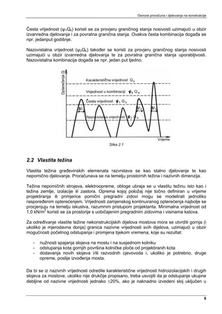 Osnove proračuna i djelovanja na konstrukcije



Česta vrijednost (ψ1Qk) koristi se za provjeru graničnog stanja nosivosti uzimajući u obzir
izvanredna djelovanja i za povratna granična stanja. Ovakva česta kombinacija događa se
npr. jedanput godišnje.

Nazovistalna vrijednost (ψ2Qk) također se koristi za provjeru graničnog stanja nosivosti
uzimajući u obzir izvanredna djelovanja te za povratna granična stanja uporabljivosti.
Nazovistalna kombinacija događa se npr. jedan put tjedno.




                                            Slika 2.1



2.2 Vlastita težina
Vlastita težina građevinskih elemenata razvrstava se kao stalno djelovanje te kao
nepomično djelovanje. Proračunava se na temelju prostornih težina i nazivnih dimenzija.

Težina nepomičnih strojeva, elektroopreme, obloge ubraja se u vlastitu težinu isto kao i
težina zemlje, izolacije ili zastora. Oprema kojoj položaj nije točno definiran u vrijeme
projektiranja ili primjerice pomični pregradni zidovi mogu se modelirati jednoliko
raspoređenim opterećenjem. Vrijednosti zamjenskog kontinuiranog opterećenja najbolje se
procjenjuju na temelju iskustva, razumnim pristupom projektanta. Minimalna vrijednost od
1,0 kN/m2 koristi se za prostorije s uobičajenim pregradnim zidovima i visinama katova.

Za određivanje vlastite težine nekonstrukcijskih dijelova mostova mora se utvrditi gornja (i
ukoliko je mjerodavna donja) granica nazivne vrijednosti svih dijelova, uzimajući u obzir
mogućnosti početnog odstupanja i promjena tijekom vremena, koje su rezultat:

   -   nužnosti spajanja slojeva na mostu i na susjednom kolniku
   -   odstupanja kota gornjih površina kolničke ploče od projektiranih kota
   -   dodavanja novih slojeva i/ili razvodnih cjevovoda i, ukoliko je potrebno, druge
       opreme, poslije izvođenja mosta.

Da bi se iz nazivnih vrijednosti odredile karakteristične vrijednosti hidroizolacijskih i drugih
slojeva za mostove, ukoliko nije drukčije propisano, treba usvojiti da je odstupanje ukupne
debljine od nazivne vrijednosti jednako ±20%, ako je naknadno izvedeni sloj uključen u


                                                                                                      8
 